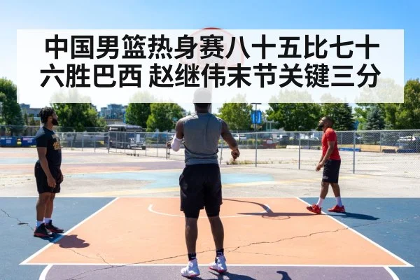 中国男篮热身赛八十五比七十六胜巴西 赵继伟末节关键三分